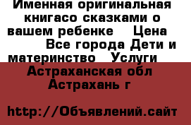 Именная оригинальная книгасо сказками о вашем ребенке  › Цена ­ 1 500 - Все города Дети и материнство » Услуги   . Астраханская обл.,Астрахань г.